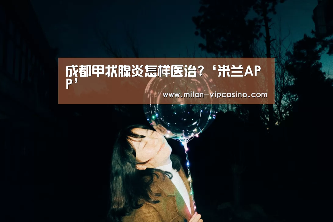 成都甲状腺炎怎样医治?‘米兰APP’(图3) 米兰直播