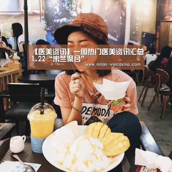 【医美资讯】一周热门医美资讯汇总1.22“米兰聚合”(图1) 米兰APP